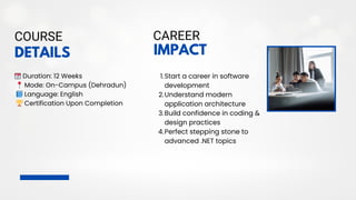 DETAILS
COURSE
📆Duration: 12 Weeks
📍Mode: On-Campus (Dehradun)
📘Language: English
🏆Certification Upon Completion
1.Start a career in software
development
2.Understand modern
application architecture
3.Build confidence in coding &
design practices
4.Perfect stepping stone to
advanced .NET topics
IMPACT
CAREER
 
