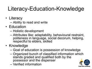 Literacy-Education-Knowledge
• Literacy
– Ability to read and write
• Education
– Holistic development
– Attributes like: adaptability, behavioural restraint,
politeness in language, social decorum, helping,
respectful to elders, skilled
• Knowledge
– Goal of education is possession of knowledge
– Organized bunch of classified information which
stands graded and qualified both by the
possessor and the dispenser
– Verified information
 