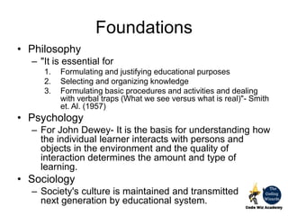 Foundations
• Philosophy
– "It is essential for
1. Formulating and justifying educational purposes
2. Selecting and organizing knowledge
3. Formulating basic procedures and activities and dealing
with verbal traps (What we see versus what is real)"- Smith
et. Al. (1957)
• Psychology
– For John Dewey- It is the basis for understanding how
the individual learner interacts with persons and
objects in the environment and the quality of
interaction determines the amount and type of
learning.
• Sociology
– Society's culture is maintained and transmitted to
next generation by educational system.
 