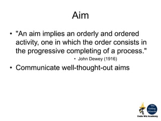 Aim
• "An aim implies an orderly and ordered
activity, one in which the order consists in
the progressive completing of a process."
• John Dewey (1916)
• Communicate well-thought-out aims
 