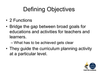 Defining Objectives
• 2 Functions
• Bridge the gap between broad goals for
educations and activities for teachers and
learners.
– What has to be achieved gets clear
• They guide the curriculum planning activity
at a particular level.
 