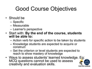 Good Course Objectives
• Should be
– Specific
– Measurable
– Learner's perspective
• Start with: By the end of the course, students
will be able to:
– Action verb for specific action to be taken by students
– Knowledge students are expected to acquire or
construct
– Set the criterion or level students are expected to
reach to show mastery of knowledge
• Ways to assess students’ learned knowledge. Eg:
MCQ questions cannot be used to assess
creativity and evaluation skills.
 