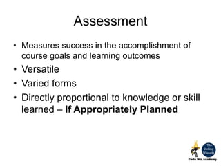 Assessment
• Measures success in the accomplishment of
course goals and learning outcomes
• Versatile
• Varied forms
• Directly proportional to knowledge or skill
learned – If Appropriately Planned
 