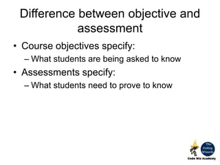 Difference between objective and
assessment
• Course objectives specify:
– What students are being asked to know
• Assessments specify:
– What students need to prove to know
 