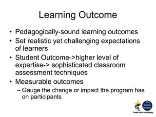 Learning Outcome
• Pedagogically-sound learning outcomes
• Set realistic yet challenging expectations
of learners
• Student Outcome->higher level of
expertise-> sophisticated classroom
assessment techniques
• Measurable outcomes
– Gauge the change or impact the program has
on participants
 