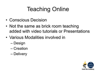 Teaching Online
• Conscious Decision
• Not the same as brick room teaching
added with video tutorials or Presentations
• Various Modalities involved in
– Design
– Creation
– Delivery
 