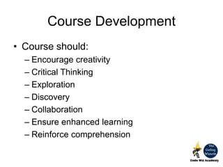 Course Development
• Course should:
– Encourage creativity
– Critical Thinking
– Exploration
– Discovery
– Collaboration
– Ensure enhanced learning
– Reinforce comprehension
 
