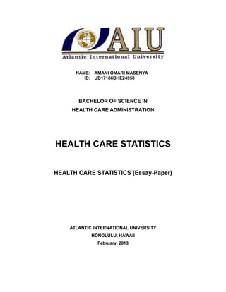 NAME: AMANI OMARI MASENYA
ID: UB17186BHE24958
BACHELOR OF SCIENCE IN
HEALTH CARE ADMINISTRATION
HEALTH CARE STATISTICS
HEALTH CARE STATISTICS (Essay-Paper)
ATLANTIC INTERNATIONAL UNIVERSITY
HONOLULU, HAWAII
February, 2013
 