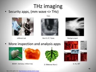 THz imaging
• Security apps, (mm wave <> THz)
• More inspection and analysis apps
16
See a whole gallery here: http://thznetwork.net/index.php/thz-images
Jefferson Lab Ken O, UT, Texas Startiger project
D. Mittleman Rice U
Q. Hu, MITBESSY, Germany- (100um res)
 