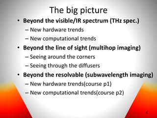 The big picture
• Beyond the visible/IR spectrum (THz spec.)
– New hardware trends
– New computational trends
• Beyond the line of sight (multihop imaging)
– Seeing around the corners
– Seeing through the diffusers
• Beyond the resolvable (subwavelength imaging)
– New hardware trends(course p1)
– New computational trends(course p2)
2
 