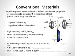Conventional Materials
The philosophy of an optical switch defines the desired properties
of the substrate material. highest level of fast
photoconductivity modulations:
• high optical density
• high thermal breakdown limit
• high mobility, and Vb and Vsat
• short carrier lifetime (sub-picosecond)
• low dark conductance
• PC switching started by Austin on Si in 1975 (D.H. Auston, Appl. Phys. Lett., 26 (3) 101
(1975))
• C.H. Lee used GaAs in 1977(C.H. Lee, Appl. Phys. Lett., 30 (2) 84 (1977))
• M.Y. Frankel used LT-GaAs in 1990 (M.Y. Frankel, et al, IEEE Trans on Elec. Devices, 37, 2493, 1990).
29
 