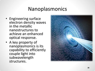 Nanoplasmonics
• Engineering surface
electron density waves
in the metallic
nanostructures to
achieve an enhanced
optical response.
• A key property of
nanoplasmonics is its
capability to efficiently
couple light into
subwavelength
structures.
36
 