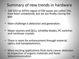 Summary of new trends in hardware
• 100 GHz to 10THz region of EM waves are called THz,
have been unexplored, but we are finally closing the
gap.
• Main challenge is detection and generation.
• Major sources and QCLs, schottky diodes, PC switches
and nonlinear crystals.
• There is room for enhancement through material,
optics and nanoplasmonics.
• Many exciting applications from early cancer detection
to inspection of organic materials and faster
telecommunication. 43
 