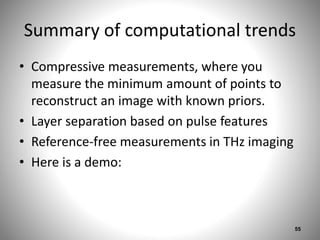 Summary of computational trends
• Compressive measurements, where you
measure the minimum amount of points to
reconstruct an image with known priors.
• Layer separation based on pulse features
• Reference-free measurements in THz imaging
• Here is a demo:
55
 
