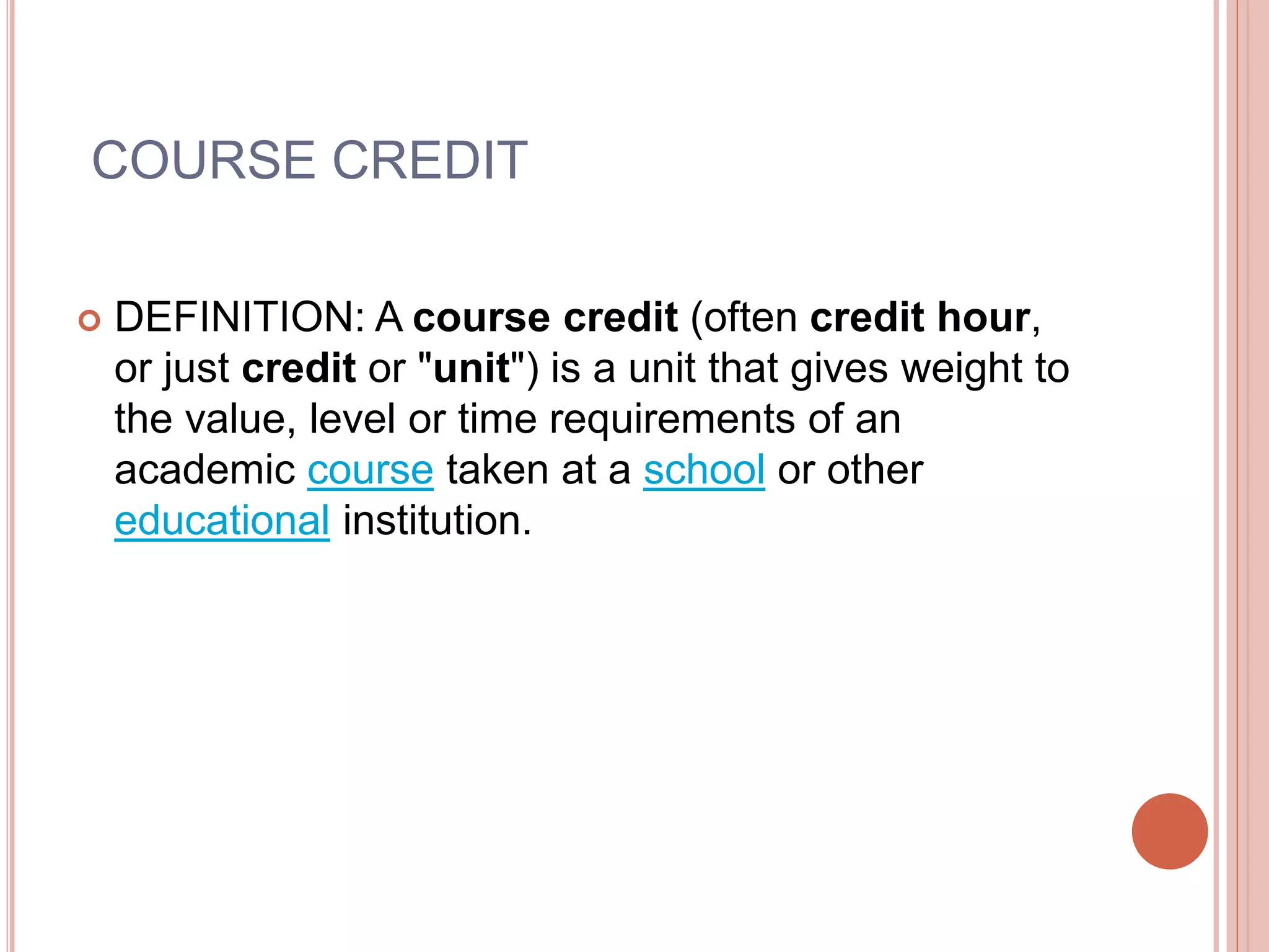 COURSE CREDIT
 DEFINITION: A course credit (often credit hour,
or just credit or "unit") is a unit that gives weight to
the value, level or time requirements of an
academic course taken at a school or other
educational institution.
 