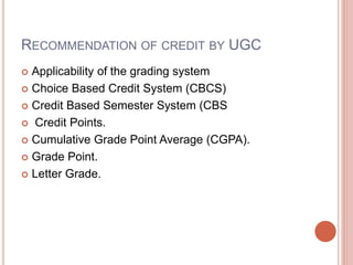 RECOMMENDATION OF CREDIT BY UGC
 Applicability of the grading system
 Choice Based Credit System (CBCS)
 Credit Based Semester System (CBS
 Credit Points.
 Cumulative Grade Point Average (CGPA).
 Grade Point.
 Letter Grade.
 