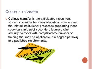 COLLEGE TRANSFER
 College transfer is the anticipated movement
students consider between education providers and
the related institutional processes supporting those
secondary and post-secondary learners who
actually do move with completed coursework or
training that may be applicable to a degree pathway
and published requirements.
 