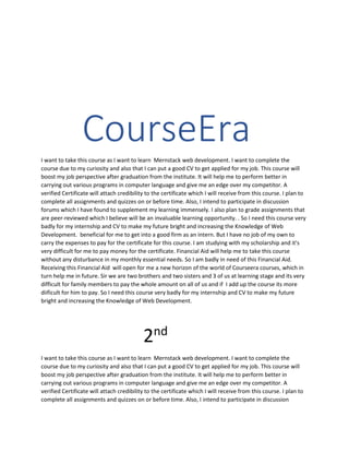 CourseEra
I want to take this course as I want to learn Mernstack web development. I want to complete the
course due to my curiosity and also that I can put a good CV to get applied for my job. This course will
boost my job perspective after graduation from the institute. It will help me to perform better in
carrying out various programs in computer language and give me an edge over my competitor. A
verified Certificate will attach credibility to the certificate which I will receive from this course. I plan to
complete all assignments and quizzes on or before time. Also, I intend to participate in discussion
forums which I have found to supplement my learning immensely. I also plan to grade assignments that
are peer-reviewed which I believe will be an invaluable learning opportunity. . So I need this course very
badly for my internship and CV to make my future bright and increasing the Knowledge of Web
Development. beneficial for me to get into a good firm as an intern. But I have no job of my own to
carry the expenses to pay for the certificate for this course. I am studying with my scholarship and it's
very difficult for me to pay money for the certificate. Financial Aid will help me to take this course
without any disturbance in my monthly essential needs. So I am badly in need of this Financial Aid.
Receiving this Financial Aid will open for me a new horizon of the world of Courseera courses, which in
turn help me in future. Sir we are two brothers and two sisters and 3 of us at learning stage and its very
difficult for family members to pay the whole amount on all of us and if I add up the course its more
diificult for him to pay. So I need this course very badly for my internship and CV to make my future
bright and increasing the Knowledge of Web Development.
2nd
I want to take this course as I want to learn Mernstack web development. I want to complete the
course due to my curiosity and also that I can put a good CV to get applied for my job. This course will
boost my job perspective after graduation from the institute. It will help me to perform better in
carrying out various programs in computer language and give me an edge over my competitor. A
verified Certificate will attach credibility to the certificate which I will receive from this course. I plan to
complete all assignments and quizzes on or before time. Also, I intend to participate in discussion
 