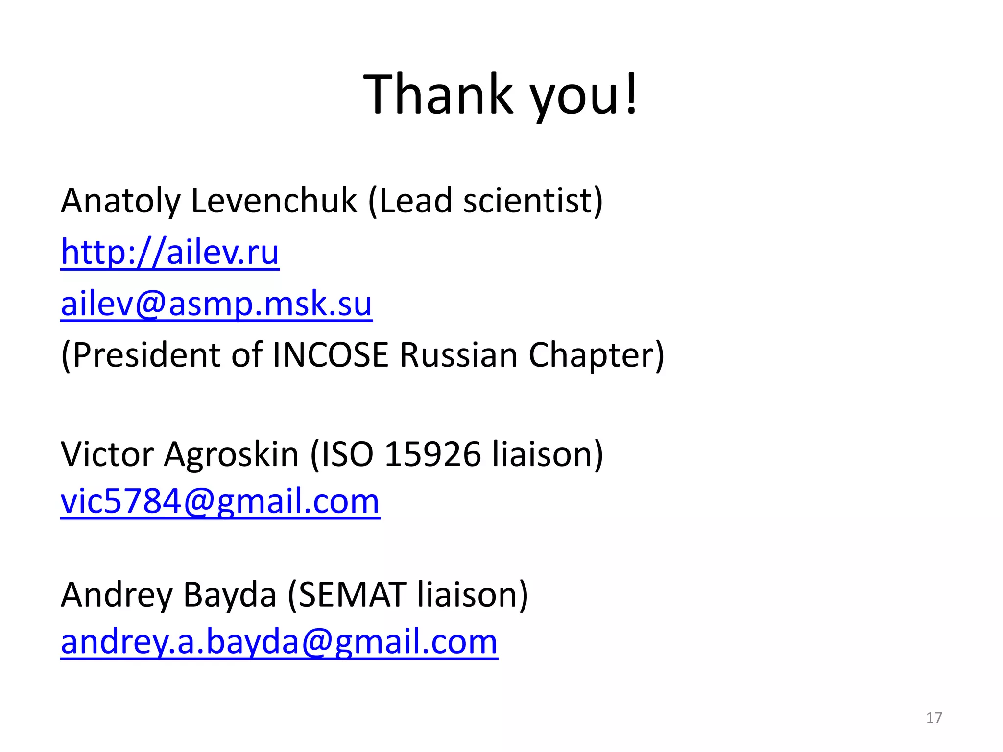 17
Thank you!
Anatoly Levenchuk (Lead scientist)
http://ailev.ru
ailev@asmp.msk.su
(President of INCOSE Russian Chapter)
Victor Agroskin (ISO 15926 liaison)
vic5784@gmail.com
Andrey Bayda (SEMAT liaison)
andrey.a.bayda@gmail.com
 