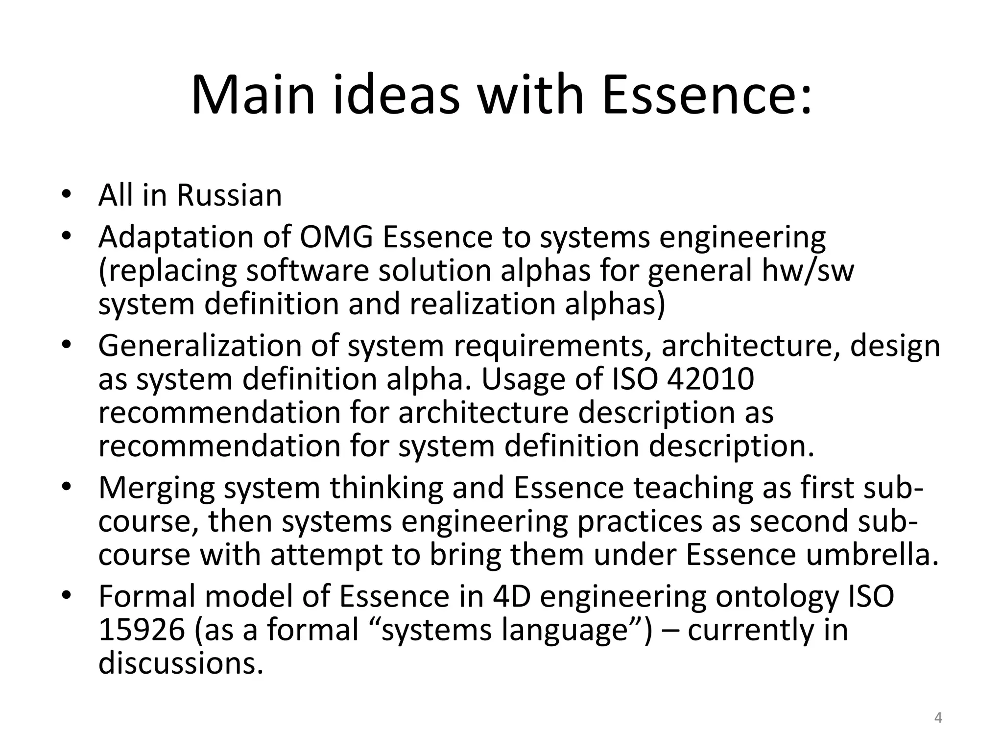 Main ideas with Essence:
• All in Russian
• Adaptation of OMG Essence to systems engineering
(replacing software solution alphas for general hw/sw
system definition and realization alphas)
• Generalization of system requirements, architecture, design
as system definition alpha. Usage of ISO 42010
recommendation for architecture description as
recommendation for system definition description.
• Merging system thinking and Essence teaching as first sub-
course, then systems engineering practices as second sub-
course with attempt to bring them under Essence umbrella.
• Formal model of Essence in 4D engineering ontology ISO
15926 (as a formal “systems language”) – currently in
discussions.
4
 