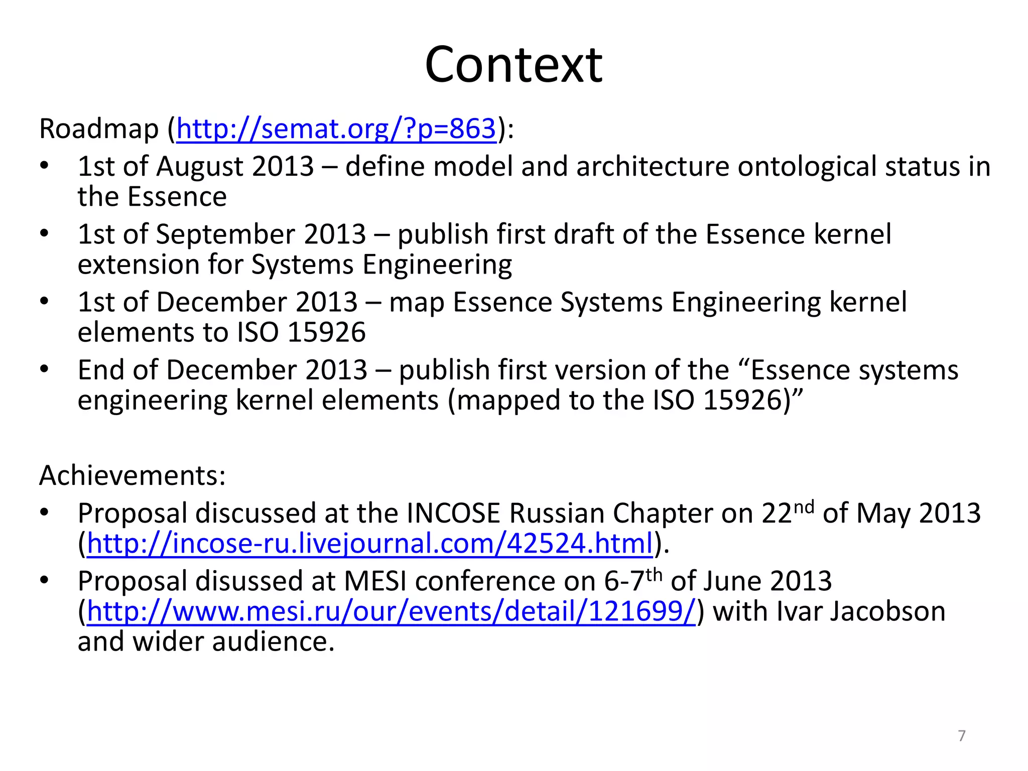 Context
Roadmap (http://semat.org/?p=863):
• 1st of August 2013 – define model and architecture ontological status in
the Essence
• 1st of September 2013 – publish first draft of the Essence kernel
extension for Systems Engineering
• 1st of December 2013 – map Essence Systems Engineering kernel
elements to ISO 15926
• End of December 2013 – publish first version of the “Essence systems
engineering kernel elements (mapped to the ISO 15926)”
Achievements:
• Proposal discussed at the INCOSE Russian Chapter on 22nd of May 2013
(http://incose-ru.livejournal.com/42524.html).
• Proposal disussed at MESI conference on 6-7th of June 2013
(http://www.mesi.ru/our/events/detail/121699/) with Ivar Jacobson
and wider audience.
7
 