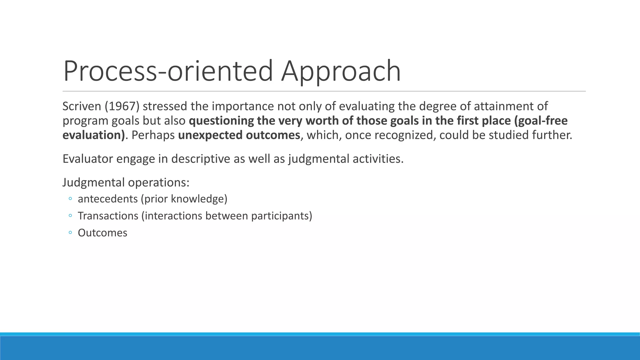 Process-oriented Approach
Scriven (1967) stressed the importance not only of evaluating the degree of attainment of
program goals but also questioning the very worth of those goals in the first place (goal-free
evaluation). Perhaps unexpected outcomes, which, once recognized, could be studied further.
Evaluator engage in descriptive as well as judgmental activities.
Judgmental operations:
◦ antecedents (prior knowledge)
◦ Transactions (interactions between participants)
◦ Outcomes
 