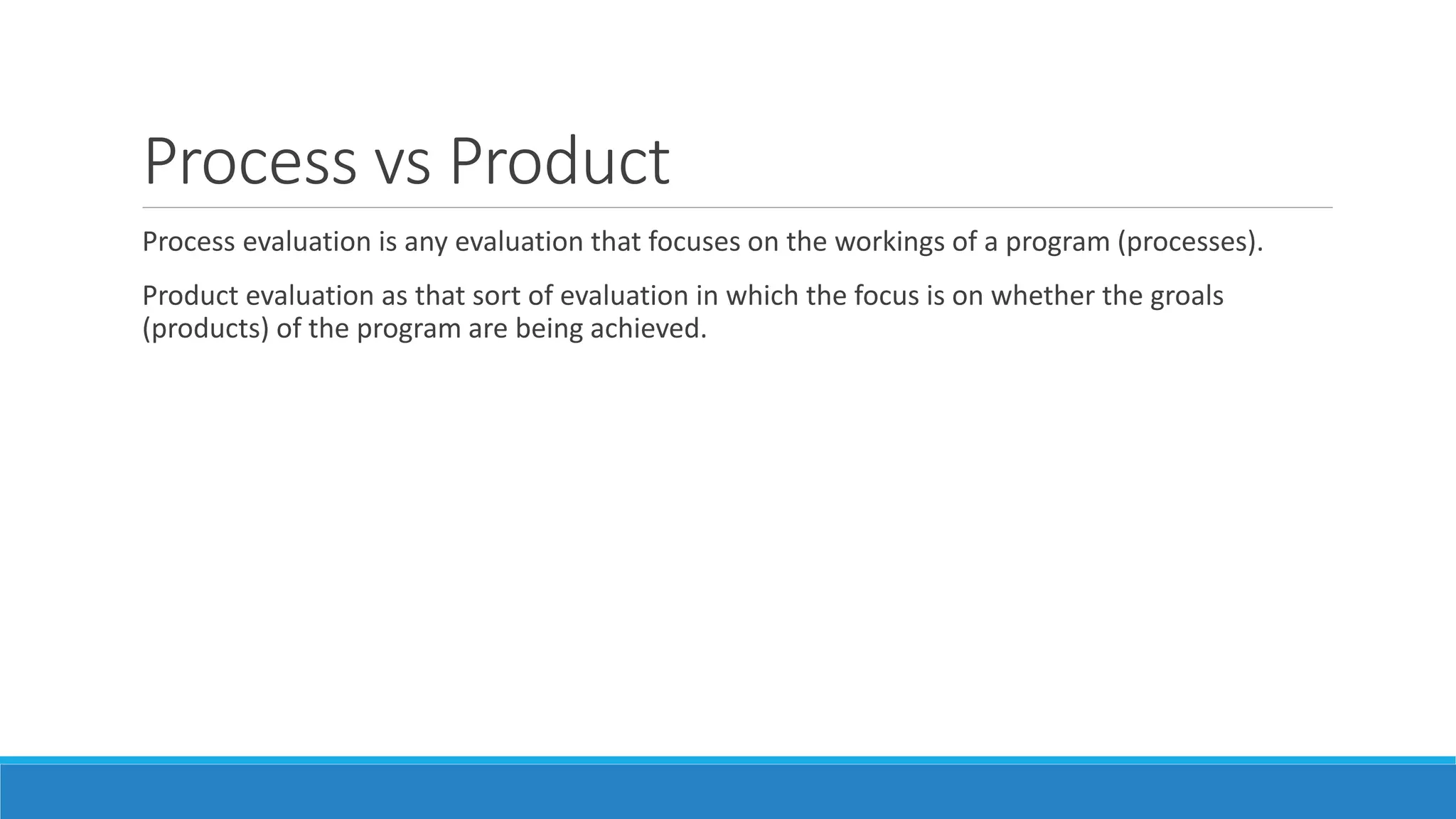 Process vs Product
Process evaluation is any evaluation that focuses on the workings of a program (processes).
Product evaluation as that sort of evaluation in which the focus is on whether the groals
(products) of the program are being achieved.
 