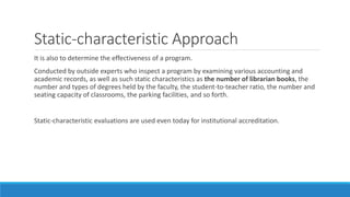 Static-characteristic Approach
It is also to determine the effectiveness of a program.
Conducted by outside experts who inspect a program by examining various accounting and
academic records, as well as such static characteristics as the number of librarian books, the
number and types of degrees held by the faculty, the student-to-teacher ratio, the number and
seating capacity of classrooms, the parking facilities, and so forth.
Static-characteristic evaluations are used even today for institutional accreditation.
 