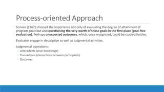 Process-oriented Approach
Scriven (1967) stressed the importance not only of evaluating the degree of attainment of
program goals but also questioning the very worth of those goals in the first place (goal-free
evaluation). Perhaps unexpected outcomes, which, once recognized, could be studied further.
Evaluator engage in descriptive as well as judgmental activities.
Judgmental operations:
◦ antecedents (prior knowledge)
◦ Transactions (interactions between participants)
◦ Outcomes
 