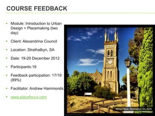 COURSE FEEDBACK

▸ Module: Introduction to Urban
  Design + Placemaking (two
  day)

▸ Client: Alexandrina Council

▸ Location: Strathalbyn, SA

▸ Date: 19-20 December 2012

▸ Participants:19

▸ Feedback participation: 17/19
  (89%)

▸ Facilitator: Andrew Hammonds

▸ www.placefocus.com

                                  Alfred Place, Strathalbyn SA, AUS
 
