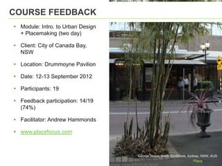 COURSE FEEDBACK

▸ Module: Intro. to Urban Design
  + Placemaking (two day)

▸ Client: City of Canada Bay,
  NSW

▸ Location: Drummoyne Pavilion

▸ Date: 12-13 September 2012

▸ Participants: 19

▸ Feedback participation: 14/19
  (74%)

▸ Facilitator: Andrew Hammonds

▸ www.placefocus.com

                                   George Street, North Strathfield, Sydney, NSW, AUS
 