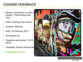 COURSE FEEDBACK

▸ Module: Introduction to Urban
  Design + Placemaking (two
  day)

▸ Client: Geelong City Council

▸ Location: Geelong

▸ Date: 7-8 February 2013

▸ Participants:19

▸ Feedback participation: 12/19
  (63%)

▸ Facilitator: Andrew Hammonds

▸ www.placefocus.com

                                  Downes Place, Geelong, Victoria, AUS
 