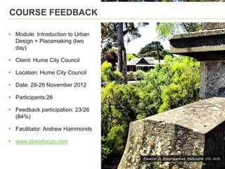 COURSE FEEDBACK

▸ Module: Introduction to Urban
  Design + Placemaking (two
  day)

▸ Client: Hume City Council

▸ Location: Hume City Council

▸ Date: 28-29 November 2012

▸ Participants:26

▸ Feedback participation: 23/26
  (84%)

▸ Facilitator: Andrew Hammonds

▸ www.placefocus.com

                                  Fawkner St, Westmeadows, Melbourne, VIC, AUS
 