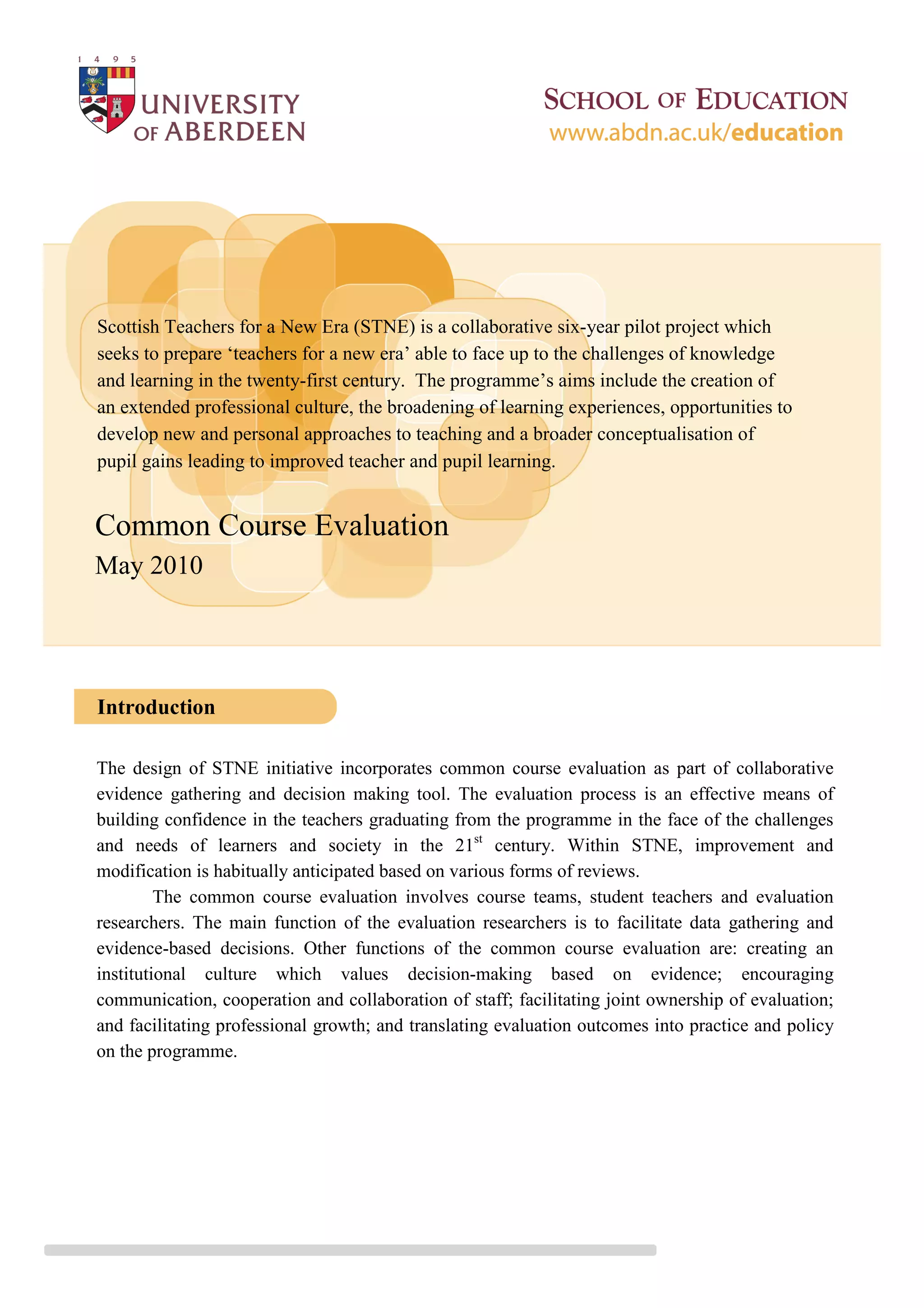 Scottish Teachers for a New Era (STNE) is a collaborative six-year pilot project which
seeks to prepare ‘teachers for a new era’ able to face up to the challenges of knowledge
and learning in the twenty-first century. The programme’s aims include the creation of
an extended professional culture, the broadening of learning experiences, opportunities to
develop new and personal approaches to teaching and a broader conceptualisation of
pupil gains leading to improved teacher and pupil learning.


Common Course Evaluation
May 2010




Introduction

The design of STNE initiative incorporates common course evaluation as part of collaborative
evidence gathering and decision making tool. The evaluation process is an effective means of
building confidence in the teachers graduating from the programme in the face of the challenges
and needs of learners and society in the 21st century. Within STNE, improvement and
modification is habitually anticipated based on various forms of reviews.
         The common course evaluation involves course teams, student teachers and evaluation
researchers. The main function of the evaluation researchers is to facilitate data gathering and
evidence-based decisions. Other functions of the common course evaluation are: creating an
institutional culture which values decision-making based on evidence; encouraging
communication, cooperation and collaboration of staff; facilitating joint ownership of evaluation;
and facilitating professional growth; and translating evaluation outcomes into practice and policy
on the programme.
 
