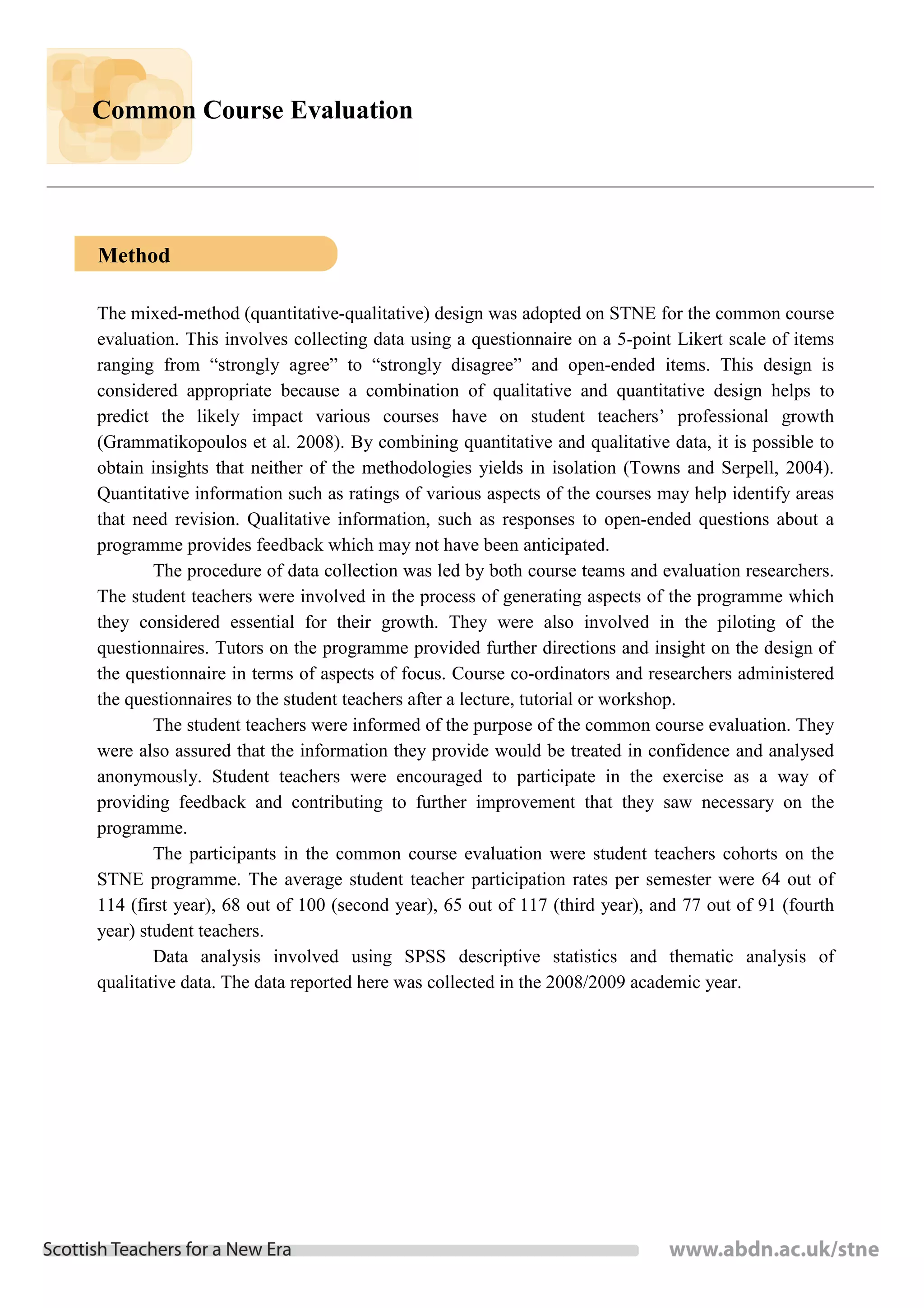 Common Course Evaluation




Method

The mixed-method (quantitative-qualitative) design was adopted on STNE for the common course
evaluation. This involves collecting data using a questionnaire on a 5-point Likert scale of items
ranging from “strongly agree” to “strongly disagree” and open-ended items. This design is
considered appropriate because a combination of qualitative and quantitative design helps to
predict the likely impact various courses have on student teachers’ professional growth
(Grammatikopoulos et al. 2008). By combining quantitative and qualitative data, it is possible to
obtain insights that neither of the methodologies yields in isolation (Towns and Serpell, 2004).
Quantitative information such as ratings of various aspects of the courses may help identify areas
that need revision. Qualitative information, such as responses to open-ended questions about a
programme provides feedback which may not have been anticipated.
        The procedure of data collection was led by both course teams and evaluation researchers.
The student teachers were involved in the process of generating aspects of the programme which
they considered essential for their growth. They were also involved in the piloting of the
questionnaires. Tutors on the programme provided further directions and insight on the design of
the questionnaire in terms of aspects of focus. Course co-ordinators and researchers administered
the questionnaires to the student teachers after a lecture, tutorial or workshop.
        The student teachers were informed of the purpose of the common course evaluation. They
were also assured that the information they provide would be treated in confidence and analysed
anonymously. Student teachers were encouraged to participate in the exercise as a way of
providing feedback and contributing to further improvement that they saw necessary on the
programme.
        The participants in the common course evaluation were student teachers cohorts on the
STNE programme. The average student teacher participation rates per semester were 64 out of
114 (first year), 68 out of 100 (second year), 65 out of 117 (third year), and 77 out of 91 (fourth
year) student teachers.
        Data analysis involved using SPSS descriptive statistics and thematic analysis of
qualitative data. The data reported here was collected in the 2008/2009 academic year.
 