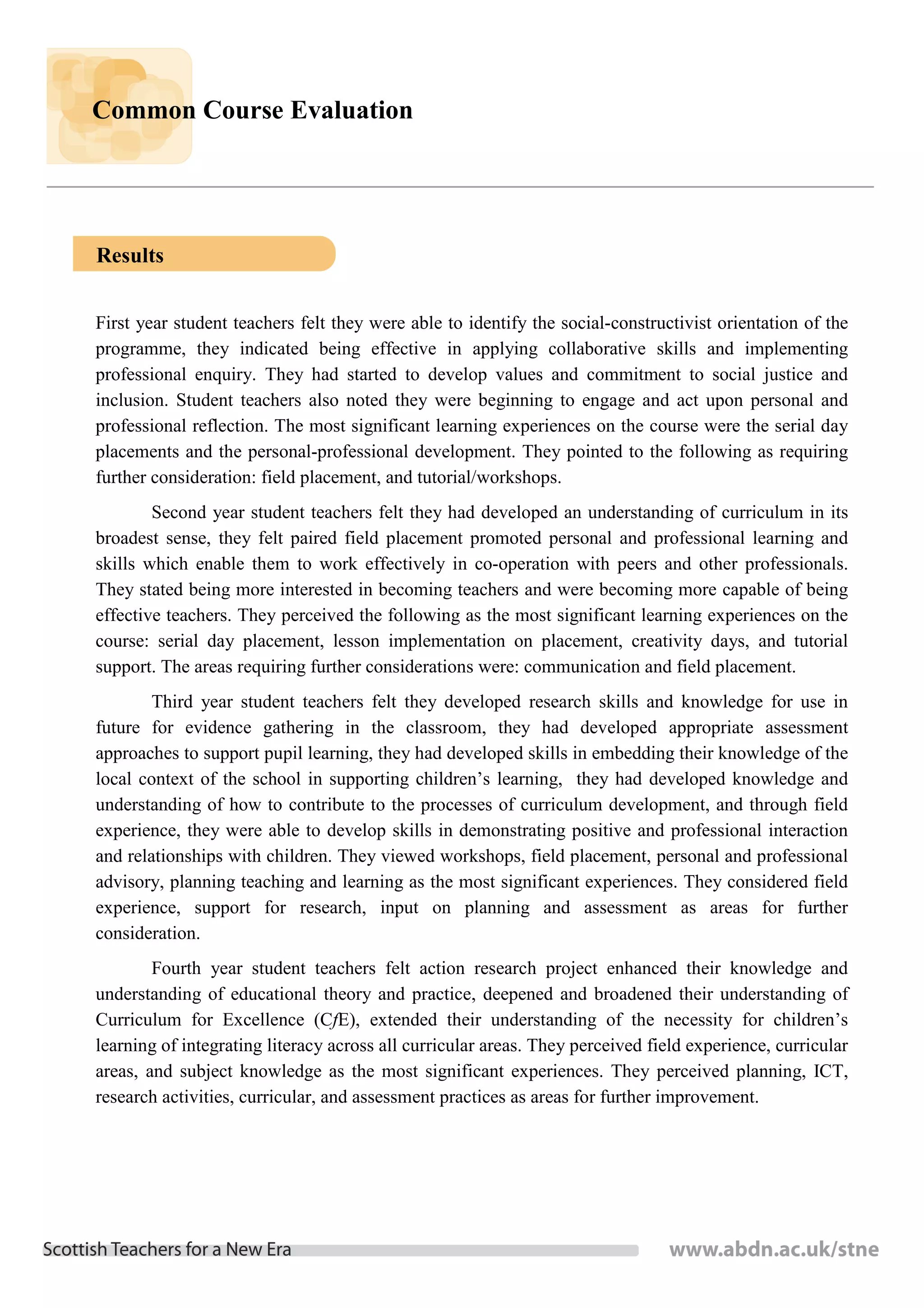 Common Course Evaluation




Results


First year student teachers felt they were able to identify the social-constructivist orientation of the
programme, they indicated being effective in applying collaborative skills and implementing
professional enquiry. They had started to develop values and commitment to social justice and
inclusion. Student teachers also noted they were beginning to engage and act upon personal and
professional reflection. The most significant learning experiences on the course were the serial day
placements and the personal-professional development. They pointed to the following as requiring
further consideration: field placement, and tutorial/workshops.
        Second year student teachers felt they had developed an understanding of curriculum in its
broadest sense, they felt paired field placement promoted personal and professional learning and
skills which enable them to work effectively in co-operation with peers and other professionals.
They stated being more interested in becoming teachers and were becoming more capable of being
effective teachers. They perceived the following as the most significant learning experiences on the
course: serial day placement, lesson implementation on placement, creativity days, and tutorial
support. The areas requiring further considerations were: communication and field placement.
        Third year student teachers felt they developed research skills and knowledge for use in
future for evidence gathering in the classroom, they had developed appropriate assessment
approaches to support pupil learning, they had developed skills in embedding their knowledge of the
local context of the school in supporting children’s learning, they had developed knowledge and
understanding of how to contribute to the processes of curriculum development, and through field
experience, they were able to develop skills in demonstrating positive and professional interaction
and relationships with children. They viewed workshops, field placement, personal and professional
advisory, planning teaching and learning as the most significant experiences. They considered field
experience, support for research, input on planning and assessment as areas for further
consideration.
        Fourth year student teachers felt action research project enhanced their knowledge and
understanding of educational theory and practice, deepened and broadened their understanding of
Curriculum for Excellence (CfE), extended their understanding of the necessity for children’s
learning of integrating literacy across all curricular areas. They perceived field experience, curricular
areas, and subject knowledge as the most significant experiences. They perceived planning, ICT,
research activities, curricular, and assessment practices as areas for further improvement.
 