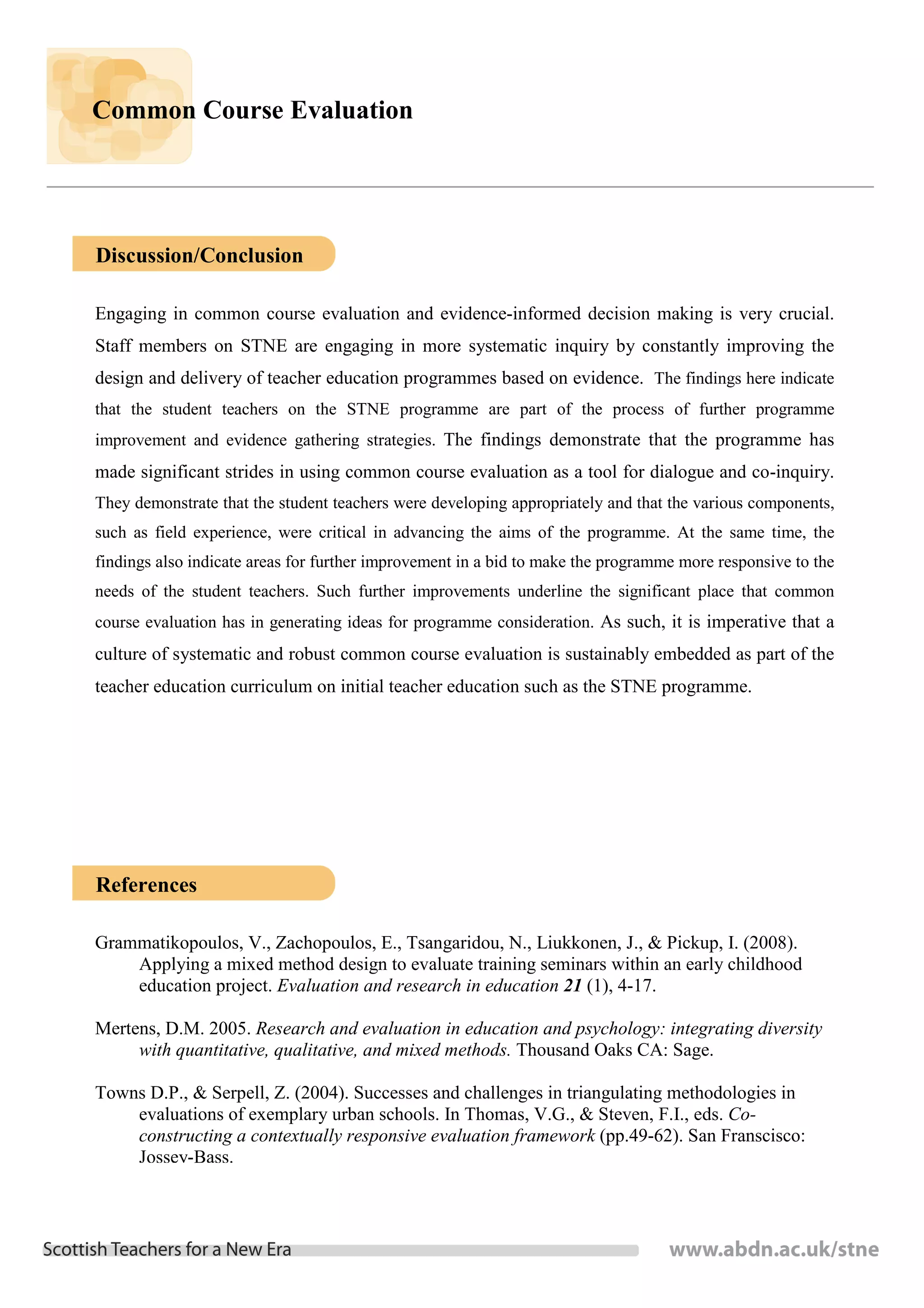 Common Course Evaluation




Discussion/Conclusion

Engaging in common course evaluation and evidence-informed decision making is very crucial.
Staff members on STNE are engaging in more systematic inquiry by constantly improving the
design and delivery of teacher education programmes based on evidence. The findings here indicate
that the student teachers on the STNE programme are part of the process of further programme
improvement and evidence gathering strategies. The findings demonstrate that the programme has
made significant strides in using common course evaluation as a tool for dialogue and co-inquiry.
They demonstrate that the student teachers were developing appropriately and that the various components,
such as field experience, were critical in advancing the aims of the programme. At the same time, the
findings also indicate areas for further improvement in a bid to make the programme more responsive to the
needs of the student teachers. Such further improvements underline the significant place that common
course evaluation has in generating ideas for programme consideration. As such, it is imperative that a
culture of systematic and robust common course evaluation is sustainably embedded as part of the
teacher education curriculum on initial teacher education such as the STNE programme.




References

Grammatikopoulos, V., Zachopoulos, E., Tsangaridou, N., Liukkonen, J., & Pickup, I. (2008).
    Applying a mixed method design to evaluate training seminars within an early childhood
    education project. Evaluation and research in education 21 (1), 4-17.

Mertens, D.M. 2005. Research and evaluation in education and psychology: integrating diversity
     with quantitative, qualitative, and mixed methods. Thousand Oaks CA: Sage.

Towns D.P., & Serpell, Z. (2004). Successes and challenges in triangulating methodologies in
    evaluations of exemplary urban schools. In Thomas, V.G., & Steven, F.I., eds. Co-
    constructing a contextually responsive evaluation framework (pp.49-62). San Franscisco:
    Jossey-Bass.
 