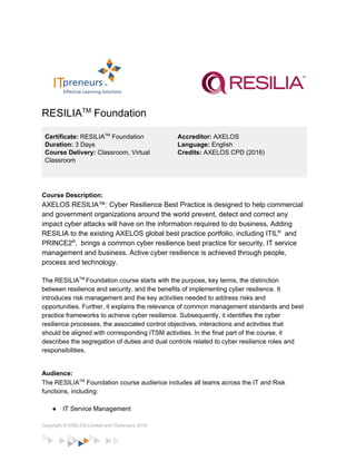 
   
RESILIA​TM​
 Foundation  
 
Certificate: ​RESILIA​TM​
 Foundation 
Duration: ​3 Days 
Course Delivery: ​Classroom, Virtual 
Classroom 
 
Accreditor:​ AXELOS 
Language: ​English 
Credits:​ AXELOS CPD (2016) 
 
Course Description: 
AXELOS RESILIA™: Cyber Resilience Best Practice is designed to help commercial 
and government organizations around the world prevent, detect and correct any 
impact cyber attacks will have on the information required to do business. Adding 
RESILIA to the existing AXELOS global best practice portfolio, including ITIL​®​
  and 
PRINCE2​®​
,  brings a common cyber resilience best practice for security, IT service 
management and business. Active cyber resilience is achieved through people, 
process and technology.  
 
The RESILIA​TM ​
Foundation course starts with the purpose, key terms, the distinction 
between resilience and security, and the benefits of implementing cyber resilience. It 
introduces risk management and the key activities needed to address risks and 
opportunities. Further, it explains the relevance of common management standards and best 
practice frameworks to achieve cyber resilience. Subsequently, it identifies the cyber 
resilience processes, the associated control objectives, interactions and activities that 
should be aligned with corresponding ITSM activities. In the final part of the course, it 
describes the segregation of duties and dual controls related to cyber resilience roles and 
responsibilities. 
 
Audience: 
The RESILIA​TM​
 Foundation course audience includes all teams across the IT and Risk 
functions, including: 
 
● IT Service Management 
Copyright © AXELOS Limited and ITpreneurs 2015 
 
 
 