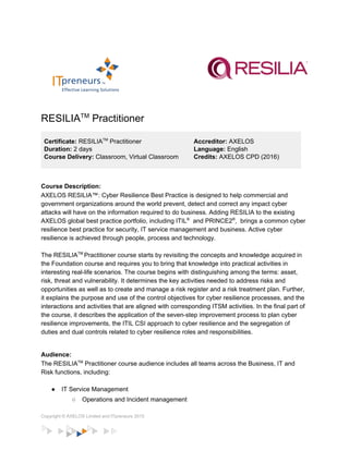   
   
 
RESILIA​TM​
 Practitioner 
 
Certificate: ​RESILIA​TM​
 Practitioner 
Duration: ​2 days 
Course Delivery: ​Classroom, Virtual Classroom 
Accreditor:​ AXELOS 
Language: ​English 
Credits:​ AXELOS CPD (2016) 
 
Course Description: 
AXELOS RESILIA™: Cyber Resilience Best Practice is designed to help commercial and 
government organizations around the world prevent, detect and correct any impact cyber 
attacks will have on the information required to do business. Adding RESILIA to the existing 
AXELOS global best practice portfolio, including ITIL​®​
  and PRINCE2​®​
,  brings a common cyber 
resilience best practice for security, IT service management and business. Active cyber 
resilience is achieved through people, process and technology. 
 
The RESILIA​TM ​
Practitioner course starts by revisiting the concepts and knowledge acquired in 
the Foundation course and requires you to bring that knowledge into practical activities in 
interesting real­life scenarios. The course begins with distinguishing among the terms: asset, 
risk, threat and vulnerability. It determines the key activities needed to address risks and 
opportunities as well as to create and manage a risk register and a risk treatment plan. Further, 
it explains the purpose and use of the control objectives for cyber resilience processes, and the 
interactions and activities that are aligned with corresponding ITSM activities. In the final part of 
the course, it describes the application of the seven­step improvement process to plan cyber 
resilience improvements, the ITIL CSI approach to cyber resilience and the segregation of 
duties and dual controls related to cyber resilience roles and responsibilities. 
 
Audience: 
The RESILIA​TM​
 Practitioner course audience includes all teams across the Business, IT and 
Risk functions, including: 
 
● IT Service Management 
○ Operations and Incident management 
Copyright © AXELOS Limited and ITpreneurs 2015 
 
 
 
