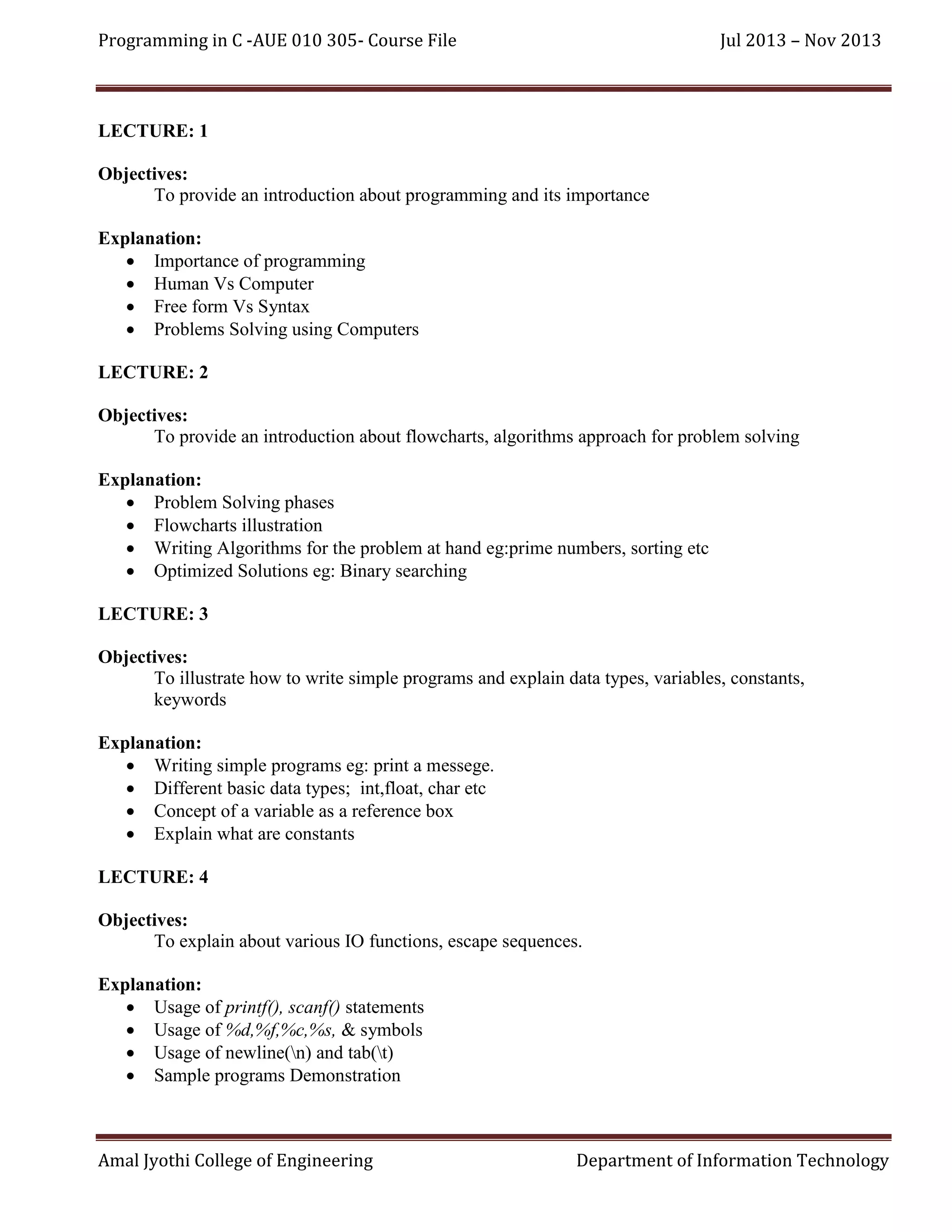 Programming in C -AUE 010 305- Course File

Jul 2013 – Nov 2013

LECTURE: 1
Objectives:
To provide an introduction about programming and its importance
Explanation:
 Importance of programming
 Human Vs Computer
 Free form Vs Syntax
 Problems Solving using Computers
LECTURE: 2
Objectives:
To provide an introduction about flowcharts, algorithms approach for problem solving
Explanation:
 Problem Solving phases
 Flowcharts illustration
 Writing Algorithms for the problem at hand eg:prime numbers, sorting etc
 Optimized Solutions eg: Binary searching
LECTURE: 3
Objectives:
To illustrate how to write simple programs and explain data types, variables, constants,
keywords
Explanation:
 Writing simple programs eg: print a messege.
 Different basic data types; int,float, char etc
 Concept of a variable as a reference box
 Explain what are constants
LECTURE: 4
Objectives:
To explain about various IO functions, escape sequences.
Explanation:
 Usage of printf(), scanf() statements
 Usage of %d,%f,%c,%s, & symbols
 Usage of newline(n) and tab(t)
 Sample programs Demonstration

Amal Jyothi College of Engineering

Department of Information Technology

 
