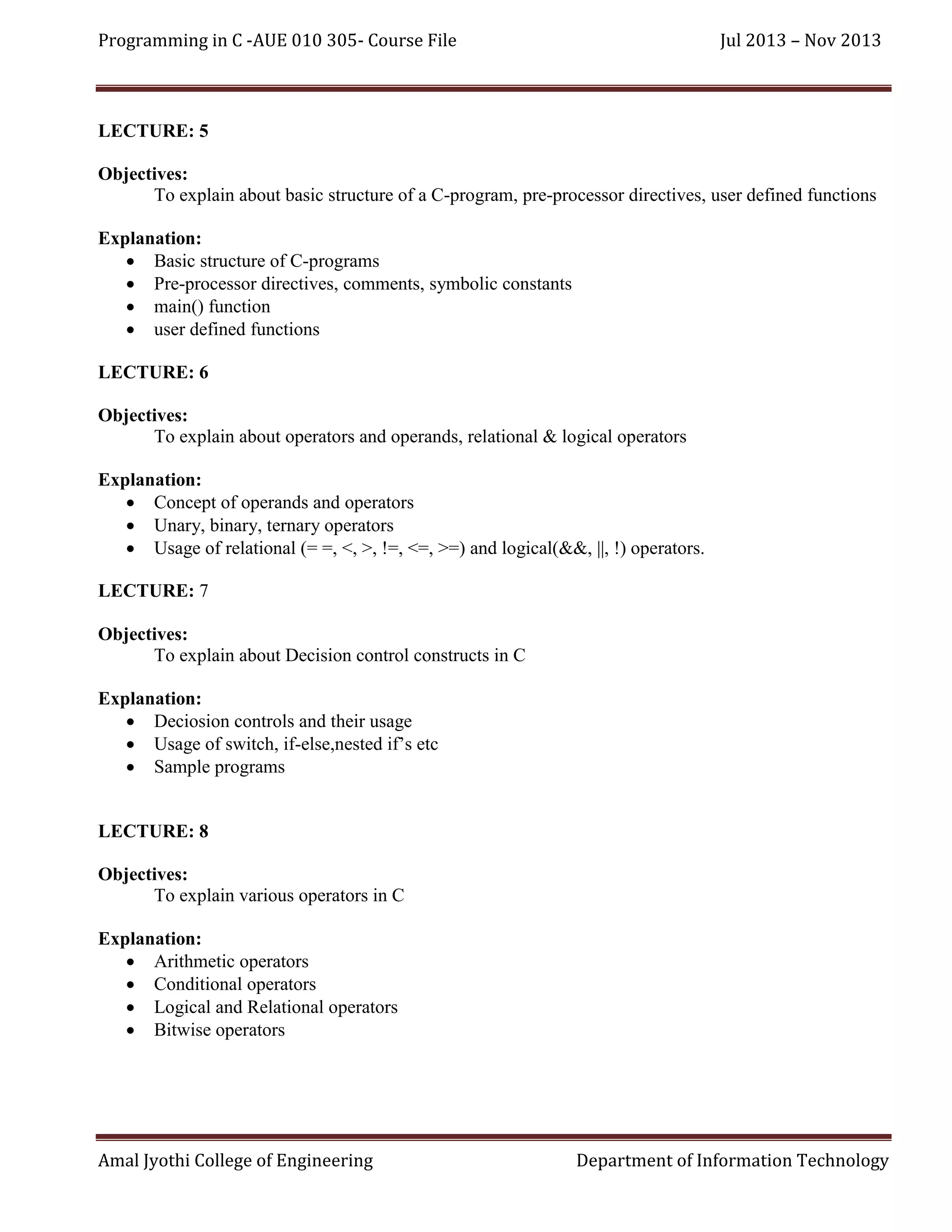 Programming in C -AUE 010 305- Course File

Jul 2013 – Nov 2013

LECTURE: 5
Objectives:
To explain about basic structure of a C-program, pre-processor directives, user defined functions
Explanation:
 Basic structure of C-programs
 Pre-processor directives, comments, symbolic constants
 main() function
 user defined functions
LECTURE: 6
Objectives:
To explain about operators and operands, relational & logical operators
Explanation:
 Concept of operands and operators
 Unary, binary, ternary operators
 Usage of relational (= =, <, >, !=, <=, >=) and logical(&&, ||, !) operators.
LECTURE: 7
Objectives:
To explain about Decision control constructs in C
Explanation:
 Deciosion controls and their usage
 Usage of switch, if-else,nested if’s etc
 Sample programs

LECTURE: 8
Objectives:
To explain various operators in C
Explanation:
 Arithmetic operators
 Conditional operators
 Logical and Relational operators
 Bitwise operators

Amal Jyothi College of Engineering

Department of Information Technology

 
