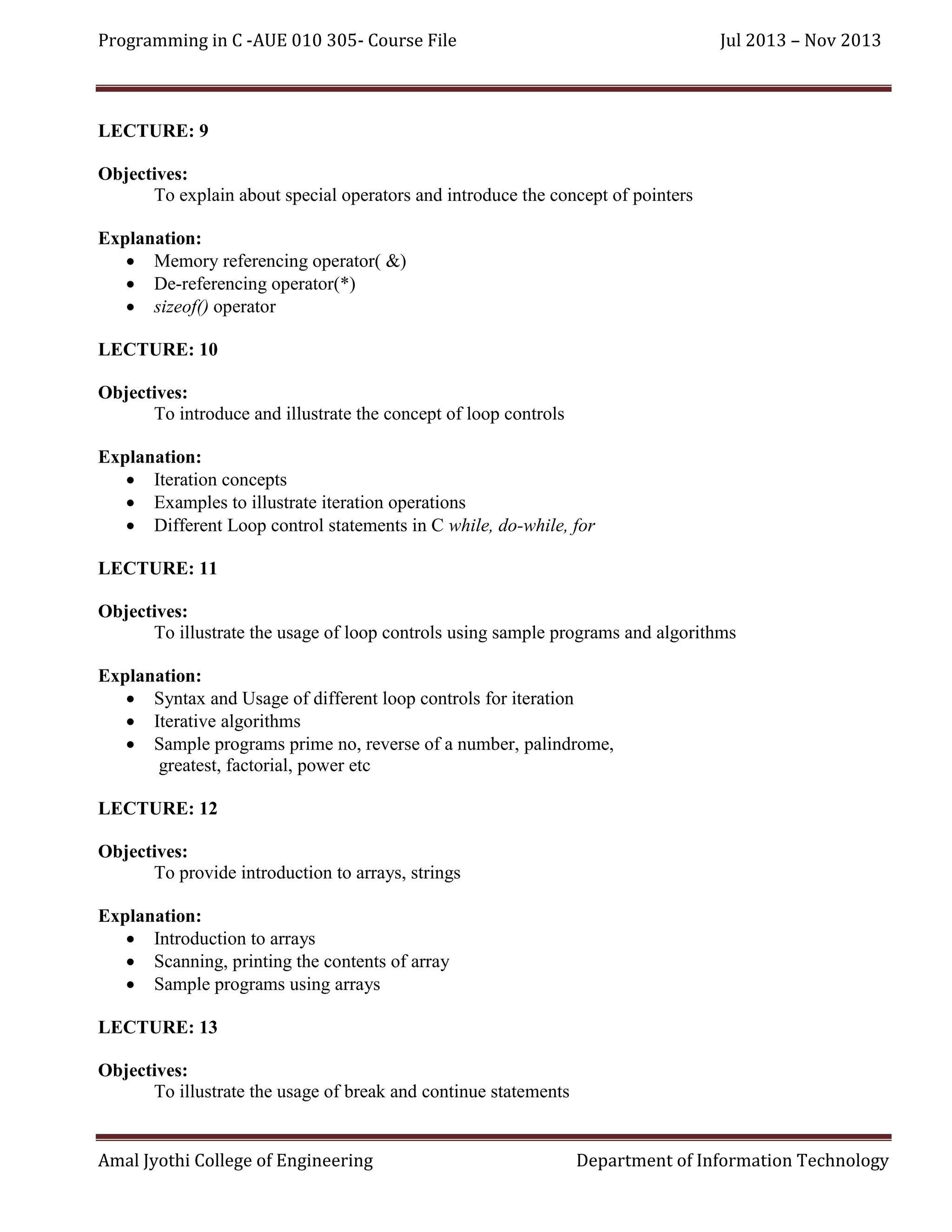 Programming in C -AUE 010 305- Course File

Jul 2013 – Nov 2013

LECTURE: 9
Objectives:
To explain about special operators and introduce the concept of pointers
Explanation:
 Memory referencing operator( &)
 De-referencing operator(*)
 sizeof() operator
LECTURE: 10
Objectives:
To introduce and illustrate the concept of loop controls
Explanation:
 Iteration concepts
 Examples to illustrate iteration operations
 Different Loop control statements in C while, do-while, for
LECTURE: 11
Objectives:
To illustrate the usage of loop controls using sample programs and algorithms
Explanation:
 Syntax and Usage of different loop controls for iteration
 Iterative algorithms
 Sample programs prime no, reverse of a number, palindrome,
greatest, factorial, power etc
LECTURE: 12
Objectives:
To provide introduction to arrays, strings
Explanation:
 Introduction to arrays
 Scanning, printing the contents of array
 Sample programs using arrays
LECTURE: 13
Objectives:
To illustrate the usage of break and continue statements

Amal Jyothi College of Engineering

Department of Information Technology

 