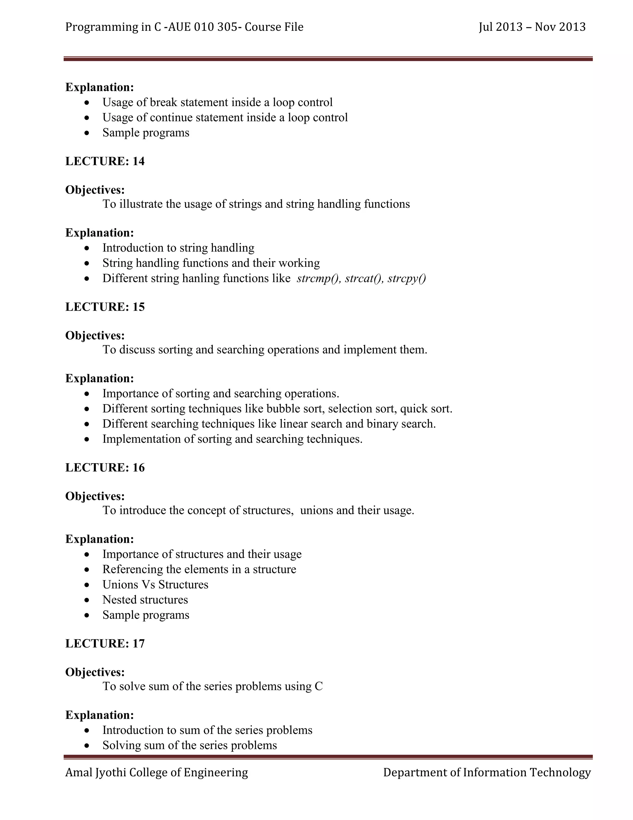 Programming in C -AUE 010 305- Course File

Jul 2013 – Nov 2013

Explanation:
 Usage of break statement inside a loop control
 Usage of continue statement inside a loop control
 Sample programs
LECTURE: 14
Objectives:
To illustrate the usage of strings and string handling functions
Explanation:
 Introduction to string handling
 String handling functions and their working
 Different string hanling functions like strcmp(), strcat(), strcpy()
LECTURE: 15
Objectives:
To discuss sorting and searching operations and implement them.
Explanation:
 Importance of sorting and searching operations.
 Different sorting techniques like bubble sort, selection sort, quick sort.
 Different searching techniques like linear search and binary search.
 Implementation of sorting and searching techniques.
LECTURE: 16
Objectives:
To introduce the concept of structures, unions and their usage.
Explanation:
 Importance of structures and their usage
 Referencing the elements in a structure
 Unions Vs Structures
 Nested structures
 Sample programs
LECTURE: 17
Objectives:
To solve sum of the series problems using C
Explanation:
 Introduction to sum of the series problems
 Solving sum of the series problems
Amal Jyothi College of Engineering

Department of Information Technology

 