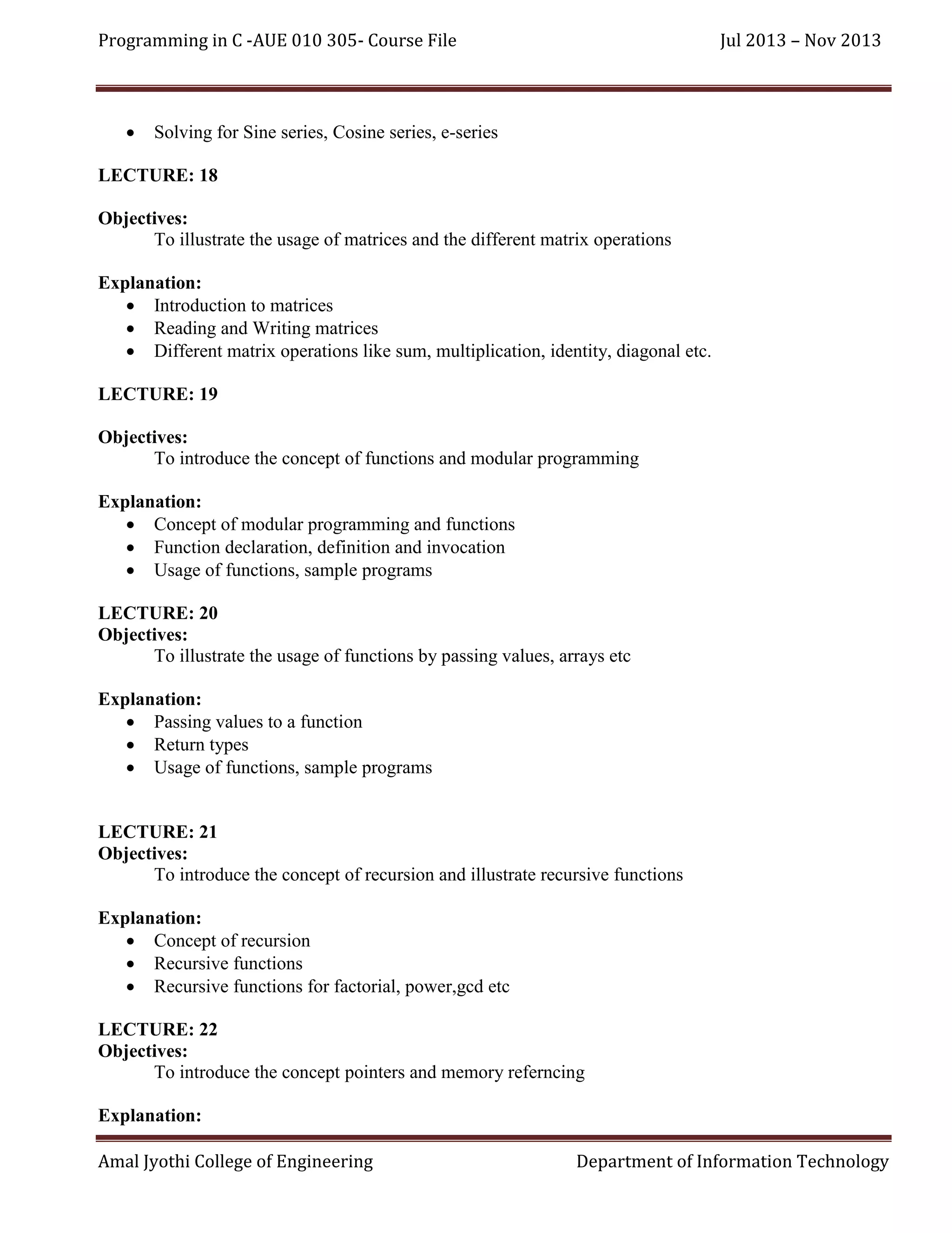 Programming in C -AUE 010 305- Course File



Jul 2013 – Nov 2013

Solving for Sine series, Cosine series, e-series

LECTURE: 18
Objectives:
To illustrate the usage of matrices and the different matrix operations
Explanation:
 Introduction to matrices
 Reading and Writing matrices
 Different matrix operations like sum, multiplication, identity, diagonal etc.
LECTURE: 19
Objectives:
To introduce the concept of functions and modular programming
Explanation:
 Concept of modular programming and functions
 Function declaration, definition and invocation
 Usage of functions, sample programs
LECTURE: 20
Objectives:
To illustrate the usage of functions by passing values, arrays etc
Explanation:
 Passing values to a function
 Return types
 Usage of functions, sample programs

LECTURE: 21
Objectives:
To introduce the concept of recursion and illustrate recursive functions
Explanation:
 Concept of recursion
 Recursive functions
 Recursive functions for factorial, power,gcd etc
LECTURE: 22
Objectives:
To introduce the concept pointers and memory referncing
Explanation:
Amal Jyothi College of Engineering

Department of Information Technology

 