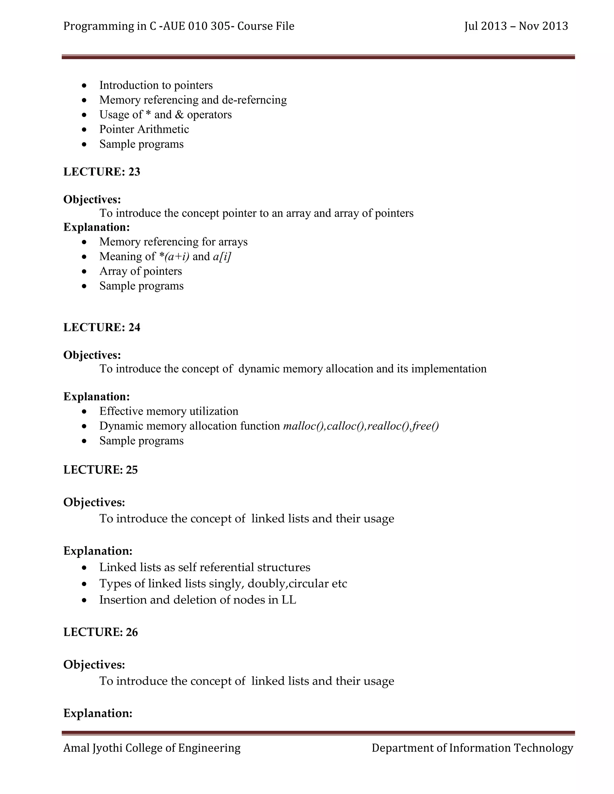 Programming in C -AUE 010 305- Course File







Jul 2013 – Nov 2013

Introduction to pointers
Memory referencing and de-referncing
Usage of * and & operators
Pointer Arithmetic
Sample programs

LECTURE: 23
Objectives:
To introduce the concept pointer to an array and array of pointers
Explanation:
 Memory referencing for arrays
 Meaning of *(a+i) and a[i]
 Array of pointers
 Sample programs

LECTURE: 24
Objectives:
To introduce the concept of dynamic memory allocation and its implementation
Explanation:
 Effective memory utilization
 Dynamic memory allocation function malloc(),calloc(),realloc(),free()
 Sample programs
LECTURE: 25
Objectives:
To introduce the concept of linked lists and their usage
Explanation:
 Linked lists as self referential structures
 Types of linked lists singly, doubly,circular etc
 Insertion and deletion of nodes in LL
LECTURE: 26
Objectives:
To introduce the concept of linked lists and their usage
Explanation:
Amal Jyothi College of Engineering

Department of Information Technology

 
