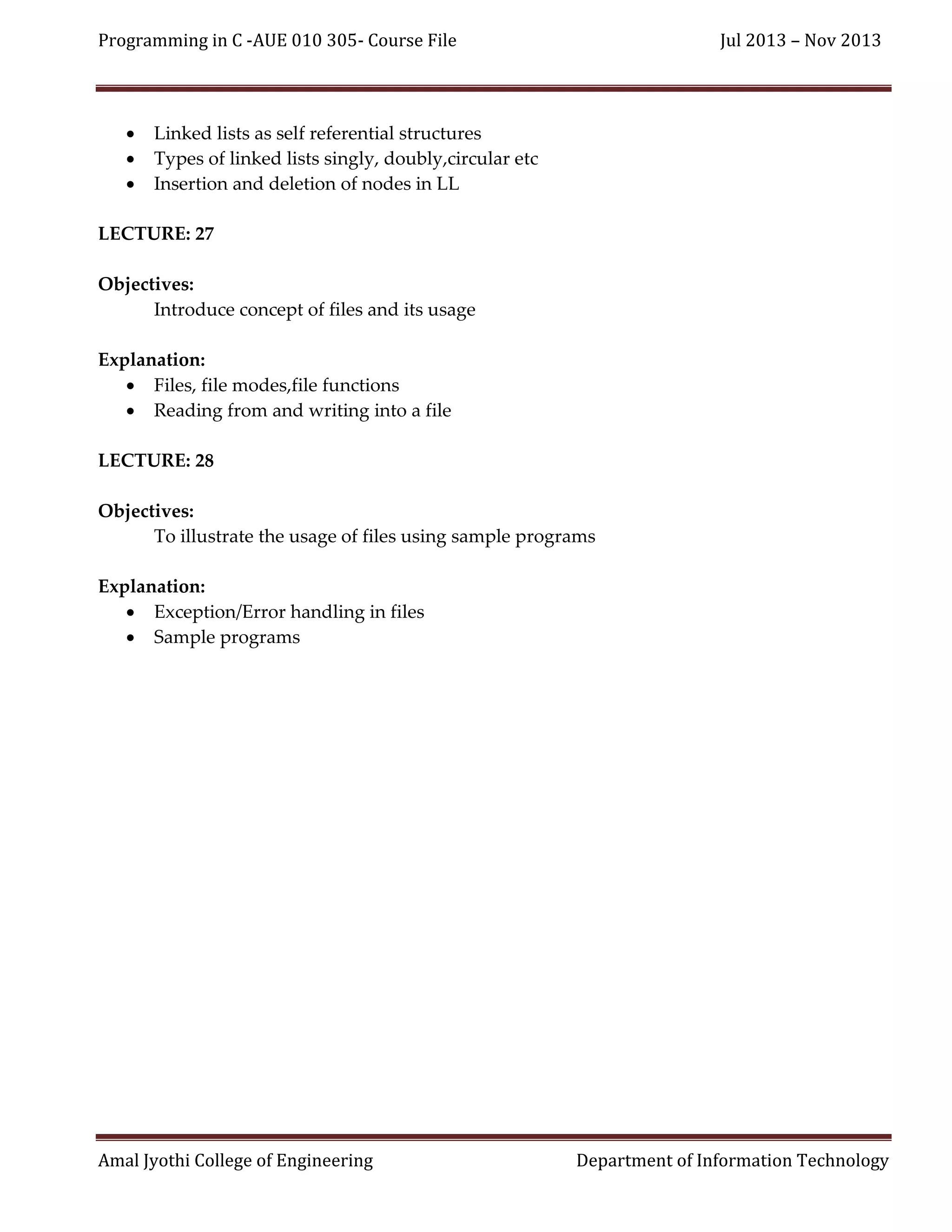 Programming in C -AUE 010 305- Course File





Jul 2013 – Nov 2013

Linked lists as self referential structures
Types of linked lists singly, doubly,circular etc
Insertion and deletion of nodes in LL

LECTURE: 27
Objectives:
Introduce concept of files and its usage
Explanation:
 Files, file modes,file functions
 Reading from and writing into a file
LECTURE: 28
Objectives:
To illustrate the usage of files using sample programs
Explanation:
 Exception/Error handling in files
 Sample programs

Amal Jyothi College of Engineering

Department of Information Technology

 
