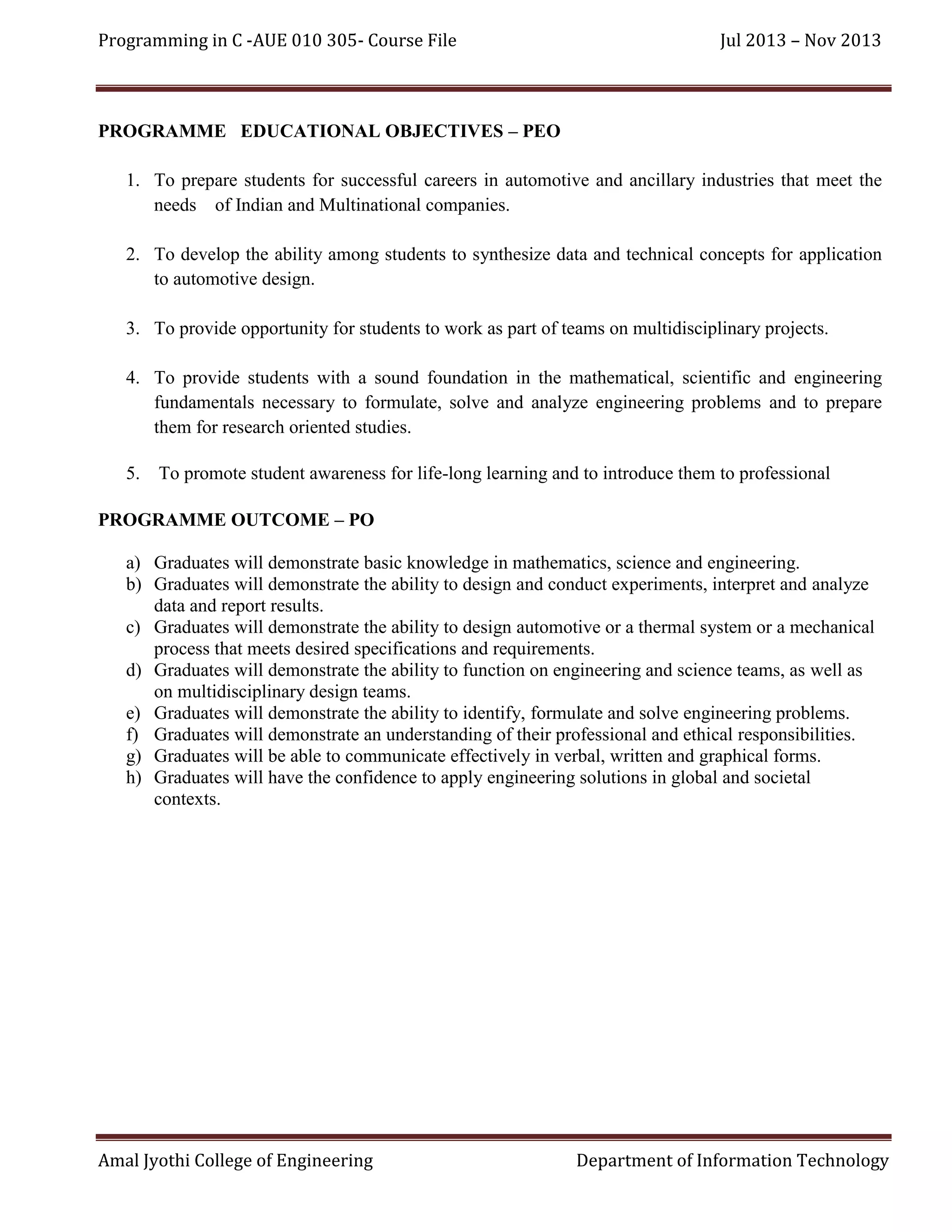 Programming in C -AUE 010 305- Course File

Jul 2013 – Nov 2013

PROGRAMME EDUCATIONAL OBJECTIVES – PEO
1. To prepare students for successful careers in automotive and ancillary industries that meet the
needs of Indian and Multinational companies.
2. To develop the ability among students to synthesize data and technical concepts for application
to automotive design.
3. To provide opportunity for students to work as part of teams on multidisciplinary projects.
4. To provide students with a sound foundation in the mathematical, scientific and engineering
fundamentals necessary to formulate, solve and analyze engineering problems and to prepare
them for research oriented studies.
5. To promote student awareness for life-long learning and to introduce them to professional
PROGRAMME OUTCOME – PO
a) Graduates will demonstrate basic knowledge in mathematics, science and engineering.
b) Graduates will demonstrate the ability to design and conduct experiments, interpret and analyze
data and report results.
c) Graduates will demonstrate the ability to design automotive or a thermal system or a mechanical
process that meets desired specifications and requirements.
d) Graduates will demonstrate the ability to function on engineering and science teams, as well as
on multidisciplinary design teams.
e) Graduates will demonstrate the ability to identify, formulate and solve engineering problems.
f) Graduates will demonstrate an understanding of their professional and ethical responsibilities.
g) Graduates will be able to communicate effectively in verbal, written and graphical forms.
h) Graduates will have the confidence to apply engineering solutions in global and societal
contexts.

Amal Jyothi College of Engineering

Department of Information Technology

 