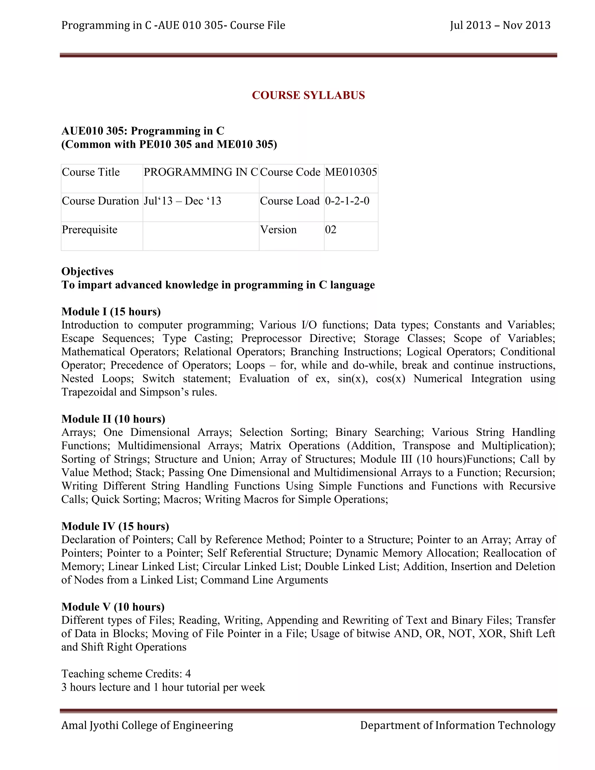Programming in C -AUE 010 305- Course File

Jul 2013 – Nov 2013

COURSE SYLLABUS
AUE010 305: Programming in C
(Common with PE010 305 and ME010 305)
Course Title

PROGRAMMING IN C Course Code ME010305

Course Duration Jul‘13 – Dec ‘13

Course Load 0-2-1-2-0

Prerequisite

Version

02

Objectives
To impart advanced knowledge in programming in C language
Module I (15 hours)
Introduction to computer programming; Various I/O functions; Data types; Constants and Variables;
Escape Sequences; Type Casting; Preprocessor Directive; Storage Classes; Scope of Variables;
Mathematical Operators; Relational Operators; Branching Instructions; Logical Operators; Conditional
Operator; Precedence of Operators; Loops – for, while and do-while, break and continue instructions,
Nested Loops; Switch statement; Evaluation of ex, sin(x), cos(x) Numerical Integration using
Trapezoidal and Simpson’s rules.
Module II (10 hours)
Arrays; One Dimensional Arrays; Selection Sorting; Binary Searching; Various String Handling
Functions; Multidimensional Arrays; Matrix Operations (Addition, Transpose and Multiplication);
Sorting of Strings; Structure and Union; Array of Structures; Module III (10 hours)Functions; Call by
Value Method; Stack; Passing One Dimensional and Multidimensional Arrays to a Function; Recursion;
Writing Different String Handling Functions Using Simple Functions and Functions with Recursive
Calls; Quick Sorting; Macros; Writing Macros for Simple Operations;
Module IV (15 hours)
Declaration of Pointers; Call by Reference Method; Pointer to a Structure; Pointer to an Array; Array of
Pointers; Pointer to a Pointer; Self Referential Structure; Dynamic Memory Allocation; Reallocation of
Memory; Linear Linked List; Circular Linked List; Double Linked List; Addition, Insertion and Deletion
of Nodes from a Linked List; Command Line Arguments
Module V (10 hours)
Different types of Files; Reading, Writing, Appending and Rewriting of Text and Binary Files; Transfer
of Data in Blocks; Moving of File Pointer in a File; Usage of bitwise AND, OR, NOT, XOR, Shift Left
and Shift Right Operations
Teaching scheme Credits: 4
3 hours lecture and 1 hour tutorial per week
Amal Jyothi College of Engineering

Department of Information Technology

 
