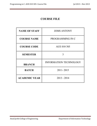 Programming in C -AUE 010 305- Course File

Jul 2013 – Nov 2013

COURSE FILE

NAME OF STAFF

JOMS ANTONY

COURSE NAME

PROGRAMMING IN C

COURSE CODE

AUE 010 305

SEMESTER

3

BRANCH

INFORMATION TECHNOLOGY

BATCH

2011- 2015

ACADEMIC YEAR

2013 - 2014

Amal Jyothi College of Engineering

Department of Information Technology

 
