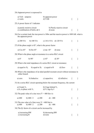24) Apparent power is expressed in
a) Volt – amperes b) apparent power
c) watts d) VAR [ ]
25) A power factor of 1 indicates
a) purely resistive circuit b) Purely reactive circuit
c) combination of both a & b d) none [ ]
26) For a certain load, the true power is 100w and the reactive power is 100VAR. what is
the apparent power
a) 200 VA b) 100 VA c) 141.4 VA d) 120 VA [ ]
27) If the phase angle is 45, what is the power factor
a) Cos 45 b) Sin 45 c) tan 45 d) none [ ]
28) What is the phase angle at resonance in a series RLC circuit
a) 0 b) 90 c) 45 d) 30 [ ]
29) What is the total impedance of a series RLC circuit at resonance
a) equal to XL b) equal to XC c) equal to R d) Zero [ ]
30) What is the impedance of an ideal parallel resonant circuit without resistance in
either branch
a) zero b) Inductive c) capacitive d) infinitive [ ]
31) In a series RLC circuit operating below the resonant frequency, the current
a) I leads Vs b) I lags behind Vs
c) Irs in phase with Vs d) Vs lags by I [ ]
32) The peak value of a sine wave Y = 400 Sin t is
a) 400 b) 400 / 2 c) 200 d) – 400 [ ]
33) The rms value of a Sine wave Y = 400 Sint is
a) 400 b) 400 / 2 c) 200 d) – 400 [ ]
34) The Q- factor of a circuit can be increased by
a) increasing BW b) decreasing BW
c) increasing R d) none [ ]
 
